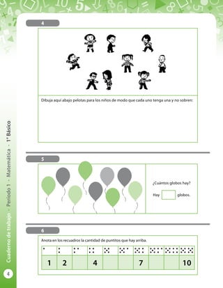 4
Cuadernodetrabajo-Período1-Matemática-1°Básico
4
Dibuja aquí abajo pelotas para los niños de modo que cada uno tenga una y no sobren:
5
¿Cuántos globos hay?
Hay globos.
6
Anota en los recuadros la cantidad de puntitos que hay arriba.
1 2 4 7 10
 