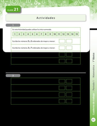 41
Cuadernodetrabajo-Período1-Matemática-1°Básico
CLASE 21
Ac t i v i d a d e s
En esta Actividad puedes utilizar la cinta numerada.
Escribe los números 5 y 2 ordenados de mayor a menor:
Escribe los números 3 y 7 ordenados de mayor a menor:
Escribe los números 8 y 4 ordenados de menor a mayor:
Escribe los números 7 y 11 ordenados de menor a mayor:
Escribe los números 12 y 14 ordenados de mayor a menor:
Escribe los números 13 y 7 ordenados de mayor a menor:
Escribe los números 8 y 15 ordenados de menor a mayor:
Escribe los números 14 y 10 ordenados de menor a mayor:
1
2
1 2 3 4 5 6 7 8 9 10 11 12 13 14 15
 