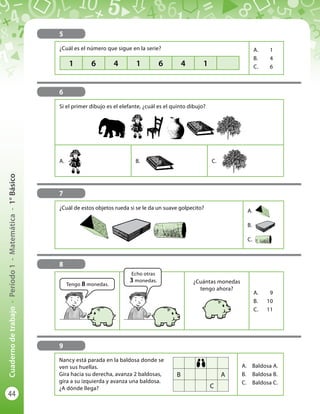 44
Cuadernodetrabajo-Período1-Matemática-1°Básico
5
¿Cuál es el número que sigue en la serie? A.	1
B.	4
C.	61 6 4 1 6 4 1
6
Si el primer dibujo es el elefante, ¿cuál es el quinto dibujo?
A.	 B.	 C.	
7
¿Cuál de estos objetos rueda si se le da un suave golpecito?
A.	
B.	
C.	
9
Nancy está parada en la baldosa donde se
ven sus huellas.
Gira hacia su derecha, avanza 2 baldosas,
gira a su izquierda y avanza una baldosa.
¿A dónde llega?
A.	 Baldosa A.
B.	 Baldosa B.
C.	 Baldosa C.
B A
C
8
¿Cuántas monedas
tengo ahora?
A.	9
B.	10
C.	11
Tengo 8 monedas.
Echo otras
3 monedas.
 