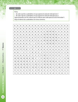 46
Cuadernodetrabajo-Período1-Matemática-1°Básico
2
Pinta:
•	 de color azul los cuadraditos en que aparece la solución del ejercicio 1
•	 de color rojo los cuadraditos en que aparece la solución del ejercicio 2
Sigue pintando con los colores que se indican para cada ejercicio de la Actividad 1.
Deja en blanco los cuadraditos con otros números:
6 6 6 6 6 6 6 6 6 6 6 6 6 6 6 6 6 6 6
6 6 6 6 6 6 6 6 6 6 6 6 6 6 6 6 6 6 6
6 6 6 6 6 6 6 6 6 6 6 10 10 10 6 6 6 6 6
6 6 6 6 6 6 6 6 6 6 10 10 10 10 10 6 6 6 6
6 6 11 11 11 6 6 11 11 11 10 10 10 10 10 6 6 6 6
6 6 6 6 11 6 6 11 6 6 10 10 10 10 10 6 6 6 6
6 6 6 8 6 3 1 3 11 6 6 10 10 10 11 11 11 11 6
6 6 6 8 5 1 5 9 4 6 6 6 6 6 6 6 6 11 6
6 6 11 11 8 7 9 1 4 6 6 6 6 6 6 6 6 7 6
6 6 1 5 7 7 8 9 2 2 11 11 11 11 11 11 3 3 6
6 6 6 6 6 2 2 2 2 11 10 11 11 11 11 9 7 7 6
14 14 14 14 14 8 10 3 1 11 14 15 11 11 3 3 7 11 14
14 14 14 14 14 9 8 9 11 11 10 15 10 10 8 9 11 11 14
14 14 14 14 14 11 11 14 11 11 14 14 14 11 11 14 11 11 14
14 14 14 14 14 11 14 14 11 14 14 14 14 11 11 14 11 11 14
5 5 5 5 5 11 5 5 11 5 5 5 5 11 5 5 11 5 5
5 5 5 5 3 4 5 6 7 5 5 5 9 8 5 9 8 5 5
 
