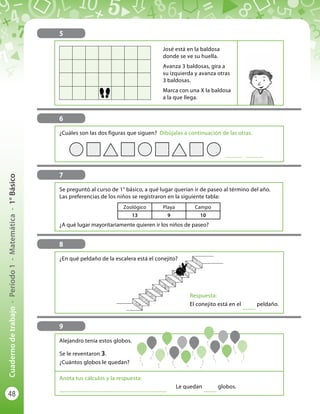 48
Cuadernodetrabajo-Período1-Matemática-1°Básico
5
José está en la baldosa
donde se ve su huella.
Avanza 3 baldosas, gira a
su izquierda y avanza otras
3 baldosas.
Marca con una X la baldosa
a la que llega.
6
¿Cuáles son las dos figuras que siguen? Dibújalas a continuación de las otras.
............. .............
7
Zoológico Playa Campo
13 9 10
Se preguntó al curso de 1° básico, a qué lugar querían ir de paseo al término del año.
Las preferencias de los niños se registraron en la siguiente tabla:
¿A qué lugar mayoritariamente quieren ir los niños de paseo?
8
¿En qué peldaño de la escalera está el conejito?
Respuesta:
El conejito está en el
...........
peldaño.
9
Alejandro tenía estos globos.
Se le reventaron 3.
¿Cuántos globos le quedan?
Anota tus cálculos y la respuesta:
..........................................................................................
Le quedan
...........
globos.
 