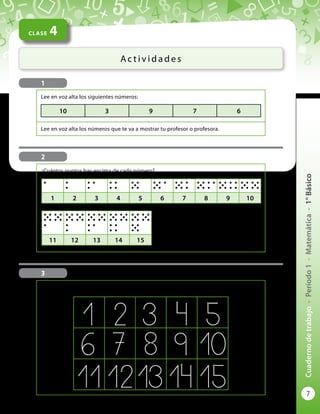 7
Cuadernodetrabajo-Período1-Matemática-1°Básico
CLASE 4
Ac t i v i d a d e s
1
Lee en voz alta los siguientes números:
Lee en voz alta los números que te va a mostrar tu profesor o profesora.
10 3 9 7 6
¿Cuántos puntos hay encima de cada número?
1 2 3 4 5 6 7 8 9 10
11 12 13 14 15
2
3
Escribe los números como lo indican las flechas, partiendo de los puntitos de color:
 