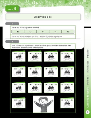 9
Cuadernodetrabajo-Período1-Matemática-1°Básico
CLASE 5
Ac t i v i d a d e s
1
2
Anda a la mesa de tu profesora a buscar los sobres que se necesitan para colocar estas
invitaciones. No deben sobrar ni faltar sobres.
I n v i t a c i ó n I n v i t a c i ó nI n v i t a c i ó n I n v i t a c i ó n
I n v i t a c i ó n I n v i t a c i ó nI n v i t a c i ó n I n v i t a c i ó n
I n v i t a c i ó n I n v i t a c i ó nI n v i t a c i ó n I n v i t a c i ó n
I n v i t a c i ó n I n v i t a c i ó n
Lee en voz alta los siguientes números:
Lee en voz alta los números que te va a mostrar tu profesor o profesora.
10 13 8 14 12
 