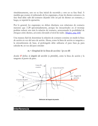 simultáneamente, uno en su fase inicial de recorrido y otro en su fase final. A
medida que avance el embonado de los engranajes, el par de dientes cercanos a la
fase final debe salir del contacto dejando sólo un par de dientes en contacto, y
luego, se repetirá la operación.

Por lo general, los engranajes no deben diseñarse con relaciones de contacto
menores que 1.20 aproximadamente, porque las inexactitudes en el montaje
podrían reducir aún más la relación de contacto, acrecentando la posibilidad de
choques entre dientes, así como elevando el nivel de ruido. (Shigley, pág. 608)

Una manera fácil de determinar la relación de contacto consiste en medir la línea
de acción en vez del arco de acción. Ahora, como la línea de acción es tangente a
la circunferencia de base, al prolongarla debe utilizarse el paso base pb para
calcular mc en vez del paso circular:

                mc= (longitud de la línea de acción) / (p cos Ø)

donde Ø define al ángulo de acción (o presión), entre la línea de acción y la
tangente al punto de paso.




                             Definición del ángulo de presión




Interferencia
 