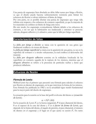Una pareja de engranajes bien diseñada no debe fallar nunca por fatiga a flexión,
ya que el diseño puede hacerse suficientemente resistente para limitar los
esfuerzos de flexión a valores inferiores al límite de fatiga.
Por otra parte, no es posible diseñar una pareja de engranajes que tenga vida
infinita con respecto a los esfuerzos de contacto superficial, ya que la mayoría de
los materiales no exhiben un límite de fatiga ante éstos.
De este modo, los engranajes eventualmente fallarán debido a los esfuerzos de
contacto, a no ser que la lubricación sea inadecuada y entonces se presente
además, desgaste adhesivo y/o abrasivo, antes que la falla por fatiga superficial.


Caracterización de fallas

La falla por fatiga a flexión se inicia con la aparición de una grieta que
finalmente conlleva a la rotura del diente.
La falla por fatiga superficial se inicia con la aparición de una grieta, ya sea en la
superficie de contacto o a niveles subyacentes, la cual conlleva al desconche del
material.
La falla por desgaste adhesivo consiste en la soldadura localizada de las
superficies en contacto seguida de la ruptura de los mismos, mientras que el
desgaste abrasivo se refiere a la presencia de partículas sueltas y duras que
producen ralladuras.


Esfuerzos de flexión

Fórmula de Lewis:
Wilfred Lewis fue el primero que presentó una fórmula para calcular el esfuerzo
por flexión en dientes de engranajes, en la que interviene la forma de los mismos.
Esta fórmula fue publicada en 1982 y en la actualidad sigue siendo fundamental
para la mayor parte del diseño de engranajes.

La ecuación para la tensión en la base del perfil evolvente del diente es (ecuación
de Lewis):
                                  σt = FtP / (bY)
En la ecuación de Lewis Ft es la fuerza tangencial, P el paso diametral del diente,
b es el espesor de la cara del diente y Y es el factor de forma de Lewis, que
depende de la forma del diente, el ángulo de presión, el paso diametral, el número
de dientes en el engranaje y el lugar en el que ejerce su acción Ft. En tanto
 