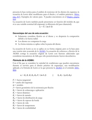 presenta la base teórica para el análisis de tensiones de los dientes de engranes, la
ecuación de Lewis debe modificarse para el diseño y el análisis prácticos. (Mott,
pág. 417). Ejemplos de valores para Y pueden encontrarse en el Shigley, página
664.
La ecuación de Lewis también puede presentarse en función del módulo m, que
sí es una variable nominal del engranaje (a diferencia del paso diametral):
                                  σt = Ft / (m b Y)


Desventajas del uso de esta ecuación:
   • Solamente considera flexión en el diente y se desprecia la compresión
     debido a la fuerza radial.
   • Los dientes no comparten la carga
   • La forma máxima se aplica sobre la punta del diente.

La ecuación de Lewis ya no se aplica en su forma original, pero es la base para
una versión más avanzada de la AGMA. La ecuación de esfuerzos a flexión de la
AGMA corrige la ecuación original de Lewis con factores adicionales que
consideran mecanismos de falla que sólo posteriormente fueron descubiertos.

Fórmula de la AGMA:
Con el fin que se considere la variedad de condiciones que pueden encontrarse
durante el servicio para el diseño práctico de engranajes, una modificación
aplicada a la fórmula de Lewis es la que presenta la AGMA en el estándar 2001-
B88:

         σt = Ka Kv Ks Km KB Ft / (m b J)         ≤      Sat KL / (ψ KT KR)

Ft = fuerza tangencial
b = ancho del engranaje
m = módulo
J = factor geométrico de la resistencia por flexión
Ka = factor de sobrecarga o aplicación
Kv = factor dinámico
Ks = factor de tamaño
Km = factor de distribución de carga
KB = factor de espesor de borde
KL = factor de vida
KT = factor de temperatura
KR = factor de confiabilidad
 