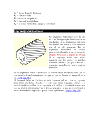 CH = factor de razón de dureza
KL = factor de vida
KT = factor de temperatura
KR = factor de confiabilidad
Sac = esfuerzo permisible a desgaste superficial


Engranajes helicoidales

                                         Los engranajes helicoidales y los de talla
                                         recta se distinguen por la orientación de
                                         sus dientes. En los engranes de talla recta
                                         los dientes son rectos y están alineados
                                         con el eje del engranaje. En los
                                         engranajes helicoidales los dientes
                                         presentan inclinación a un cierto ángulo
                                         (ángulo helicoidal o ángulo de hélice).
                                         Si el engranaje fuera muy ancho
                                         parecería que los dientes se enrollan
                                         alrededor del disco con que se fabrica el
                                         engranaje, describiendo una trayectoria
                                         helicoidal.

En los engranajes rectos se asume que las fuerzas actúan en un solo plano. En los
engranajes helicoidales no ocurre esto, puesto que los dientes no son paralelos al
eje (Mott, pág. 467).
El ángulo de hélice es el mismo en cada engranaje del par, pero un engranaje
debe tener una hélice derecha y el otro una hélice izquierda. Debido a la
naturaleza del ensamblaje entre engranajes helicoidales, la relación de contacto es
sólo de menor importancia, y es el área de contacto, -la que es proporcional al
ancho de la cara del engranaje-, que se vuelve significativa (Shigley, pág. 615).
 