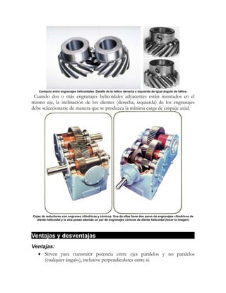 Contacto entre engranajes helicoidales. Detalle de la hélice derecha e izquierda de igual ángulo de hélice.
 Cuando dos o más engranajes helicoidales adyacentes están montados en el
mismo eje, la inclinación de los dientes (derecha, izquierda) de los engranajes
debe seleccionarse de manera que se produzca la mínima carga de empuje axial.




Cajas de reductores con engranes cilíndricos y cónicos. Una de ellas tiene dos pares de engranajes cilíndricos de
   diente helicoidal y la otra posee además un par de engranajes cónicos de diente helicoidal (tocar la imagen)




Ventajas y desventajas
Ventajas:
  • Sirven para transmitir potencia entre ejes paralelos y no paralelos
     (cualquier ángulo), inclusive perpendiculares entre sí.
 