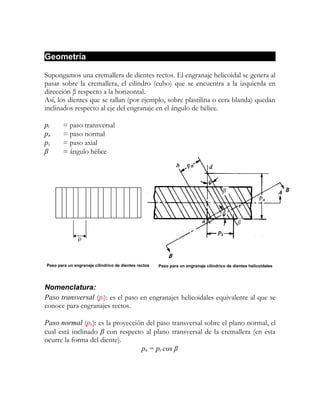 Geometría

Supongamos una cremallera de dientes rectos. El engranaje helicoidal se genera al
pasar sobre la cremallera, el cilindro (cubo) que se encuentra a la izquierda en
dirección β respecto a la horizontal.
Así, los dientes que se tallan (por ejemplo, sobre plastilina o cera blanda) quedan
inclinados respecto al eje del engranaje en el ángulo de hélice.

pt      = paso transversal
pn      = paso normal
px      = paso axial
β       = ángulo hélice




                                                                                      β




                                                                                             β




Paso para un engranaje cilíndrico de dientes rectos   Paso para un engranaje cilíndrico de dientes helicoidales




Nomenclatura:
Paso transversal (pt): es el paso en engranajes helicoidales equivalente al que se
conoce para engranajes rectos.

Paso normal (pn): es la proyección del paso transversal sobre el plano normal, el
cual está inclinado β con respecto al plano transversal de la cremallera (en ésta
ocurre la forma del diente).
                                 pn = pt cos β
 