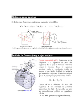 Distancia entre centros

Se define para el caso más genérico de engranajes helicoidales:

               C = ( mn / 2 ) ( zpiñón / cos βpiñón +                  zcorona / cos βcorona )




 En la imagen β1 y β2 representan los ángulos de hélice del piñón (en rojo) y la corona (en negro) respectivamente




Análisis de fuerzas (engranajes rectos)

                                                   Carga transmitida (Wt): fuerza que actúa
                                                   tangencial a la superficie de paso del
                                                   engranaje. Es la que en realidad transmite
                                                   torque y potencia desde el engranaje
                                                   impulsor hacia el impulsado. Actúa en
                                                   sentido perpendicular al del eje de la flecha
                                                   que soporta al engranaje. Se determina igual
                                                   que el Wt de engranajes para dientes rectos:

                                                                      Wt = T / ( D / 2 )

                                                   Donde D es el diámetro de paso del
                                                   engranaje. Si se conocen la potencia
                                                   transmitida (en hp) y la velocidad de giro
          Tomado del Mott, pág. 468                (en rpm), el torque en libras por pulgada se
                                                   calcula
                                                     T = 63000 (potencia) / (rpm del motor)
 