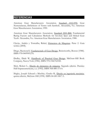 REFERENCIAS

American Gear Manufacturers Association. Standard 1012-F90, Gear
Nomenclatura, Definitions of Terms with Symbols. Alexandria, Va.: American
Gear Manufacturers Association, 1990.

American Gear Manufacturers Association. Standard 2001-B88, Fundamental
Rating Factors and Calculation Methods for Involute Spur and Helical Gear
Teeth. Alexandria, Va.: American Gear Manufacturers Association, 1988.

Clavijo, Andrés y Torrealba, Rafael, Elementos de Máquinas. Parte 2. Guía
teórica (2004).

Drago, Raymond J. Fundamentals of Gear Design, Butterworths, Boston (1988).
ISBN 978-0409901276.

Dudley, Darle W, Handbook of Practical Gear Design, McGraw-Hill Book
Company, Nueva York (1984). ISBN 978-1566762182.

Mott, Robert L., Diseño de elementos de máquina. Segunda edición. Prentice
Hall hispanoamericana, s.a. (1992). ISBN 968-880-575-0.

Shigley, Joseph Edward y Mischke, Charles R., Diseño en ingeniería mecánica,
quinta edición, McGraw-Hill (1998). ISBN 84-481-0817-5.
 