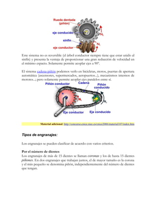 Este sistema no es reversible (el árbol conductor siempre tiene que estar unido al
sinfín) y presenta la ventaja de proporcionar una gran reducción de velocidad en
el mínimo espacio. Solamente permite acoplar ejes a 90º.

El sistema cadena-piñón podemos verlo en bicicletas, motos, puertas de apertura
automática (ascensores, supermercados, aeropuertos...), mecanismos internos de
motores...; pero solamente permite acoplar ejes paralelos entre si.




             Material adicional: http://concurso.cnice.mec.es/cnice2006/material107/index.htm


Tipos de engranajes:

Los engranajes se pueden clasificar de acuerdo con varios criterios.

Por el número de dientes
Los engranajes de más de 15 dientes se llaman coronas y los de hasta 15 dientes
piñones. En dos engranajes que trabajan juntos, el de mayor tamaño es la corona
y el más pequeño se denomina piñón, independientemente del número de dientes
que tengan.
 