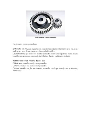 Piñón (derecha) y corona (izquierda)




Existen dos casos particulares:

El tornillo sin fin, que engrana con su corona perpendicularmente a su eje, y que
suele tener uno, dos o hasta tres dientes helicoidales.
La cremallera, que posee los dientes alineados sobre una superficie plana. Podría
considerarse como un engranaje de infinitos dientes y diámetro infinito.

Por la orientación relativa de sus ejes
Cilíndricos, cuando sus ejes son paralelos.
Cónicos, cuando sus ejes no son paralelos.
Corona tornillo sin fin, es un caso particular en el que sus ejes no se cruzan y
forman 90º
 