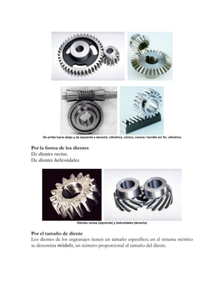 De arriba hacia abajo y de izquierda a derecha: cilíndrico, cónico, corona / tornillo sin fin, cilíndrico


Por la forma de los dientes
De dientes rectos.
De dientes helicoidales.




                              Dientes rectos (izquierda) y helicoidales (derecha)


Por el tamaño de diente
Los dientes de los engranajes tienen un tamaño específico; en el sistema métrico
se denomina módulo, un número proporcional al tamaño del diente.
 