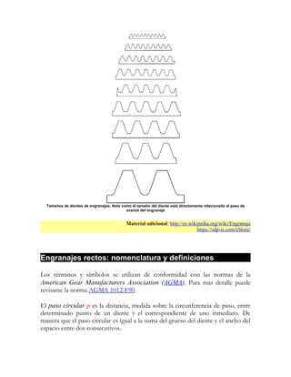 Tamaños de dientes de engranajes. Note como el tamaño del diente está directamente relacionado al paso de
                                           avance del engranaje


                                            Material adicional: http://es.wikipedia.org/wiki/Engranaje
                                                                              https://sdp-si.com/eStore/




Engranajes rectos: nomenclatura y definiciones

Los términos y símbolos se utilizan de conformidad con las normas de la
American Gear Manufacturers Association (AGMA). Para más detalle puede
revisarse la norma AGMA 1012-F90.

El paso circular p es la distancia, medida sobre la circunferencia de paso, entre
determinado punto de un diente y el correspondiente de uno inmediato. De
manera que el paso circular es igual a la suma del grueso del diente y el ancho del
espacio entre dos consecutivos.
 