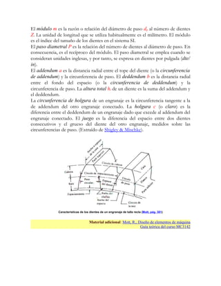 El módulo m es la razón o relación del diámetro de paso dp al número de dientes
Z. La unidad de longitud que se utiliza habitualmente es el milímetro. El módulo
es el índice del tamaño de los dientes en el sistema SI.
El paso diametral P es la relación del número de dientes al diámetro de paso. En
consecuencia, es el recíproco del módulo. El paso diametral se emplea cuando se
consideran unidades inglesas, y por tanto, se expresa en dientes por pulgada (dte/
in).
El addendum a es la distancia radial entre el tope del diente (o la circunferencia
de addendum) y la circunferencia de paso. El deddendum b es la distancia radial
entre el fondo del espacio (o la circunferencia de deddendum) y la
circunferencia de paso. La altura total ht de un diente es la suma del addendum y
el deddendum.
La circunferencia de holgura de un engranaje es la circunferencia tangente a la
de addendum del otro engranaje conectado. La holgura c (o claro) es la
diferencia entre el deddendum de un engranaje dado que excede al addendum del
engranaje conectado. El juego es la diferencia del espacio entre dos dientes
consecutivos y el grueso del diente del otro engranaje, medidos sobre las
circunferencias de paso. (Extraído de Shigley & Mischke).




              Características de los dientes de un engranaje de talla recta (Mott, pág. 381)


                                    Material adicional: Mott, R., Diseño de elementos de máquina
                                                                   Guía teórica del curso MC3142
 