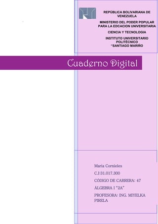 .
Cuaderno Digital
Maria Cornieles
C.I:31.017.300
CÓDIGO DE CARRERA: 47
ÁLGEBRA I “2A”
PROFESORA: ING. MIYELKA
PIRELA
REPÚBLICA BOLIVARIANA DE
VENEZUELA
MINISTERIO DEL PODER POPULAR
PARA LA EDCACION UNIVERSITARIA
CIENCIA Y TECNOLOGIA
INSTITUTO UNIVERSITARIO
POLITÉCNICO
“SANTIAGO MARIÑO
 