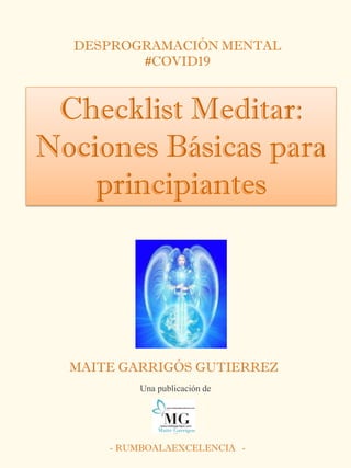 DESPROGRAMACIÓN MENTAL
#COVID19
Checklist Meditar:
Nociones Básicas para
principiantes
MAITE GARRIGÓS GUTIERREZ
- RUMBOALAEXCELENCIA -
Una publicación de
 