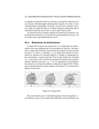4.6. MOVIMIENTO DE ROTACI ´ON Y TRASLACI ´ON COMBINADOS:99
su energ´ıa de traslaci´on inicial se convierte en energ´ıa de rotaci´on. En el
caso de una velocidad angular inicial grande, llegar´ıa a la mano con una
velocidad lineal considerable. De hecho, un truco muy conocido consis-
te en soltar el cord´on del dedo en el ´ultimo momento, permitiendo que la
velocidad vertical del yoyo lo lleve a varios metros hacia arriba.
La interacci´on de las energ´ıas cin´eticas de traslaci´on, de rotaci´on, y de
la potencial gravitatoria es la causante del comportamiento del yoyo y de
los muchos trucos que pueden hacerse con ´el.
4.6.1. Rodamiento sin deslizamiento:
La ﬁgura K23 muestra una manera de ver al rodamiento sin desliza-
miento como una superposici´on de movimientos de rotaci´on y de trasla-
ci´on. La ﬁgura K23a muestra el movimiento de traslaci´on, en que el centro
de masa C se mueve a velocidad vCM y la ﬁgura K23 muestra el movi-
miento de rotaci´on a la velocidad angular !. Cuando se superponen los
dos movimientos, el punto m´as bajo B de la rueda tendr´a una velocidad
vCM !R; si ´esta es cero, de modo que el punto de contacto est´e en reposo,
entonces debemos tener que vCM = !R. Al superponer los movimientos
de traslaci´on y de rotaci´on resultantes, obtenemos la ﬁgura K23c. N´otese
que la velocidad lineal en la parte superior de la rueda T es exactamente el
doble de la del centro.
Figura 4.15: Figura K23
Para una rotaci´on pura la velocidad tangencial tiene la magnitud v =
!R. Entonces, para el caso especial del rodamiento sin deslizamiento, los
 