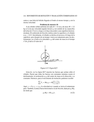 4.6. MOVIMIENTO DE ROTACI ´ON Y TRASLACI ´ON COMBINADOS:103
canica y una bola de boliche llegar´an al fondo al mismo tiempo y con la
misma velocidad.
Problema de muestra 10
A un cilindro s´olido uniforme de radio R = 12 cm y de masa M = 3,2
kg se le da una velocidad angular inicial !0 (en sentido de las manecillas
del reloj) de 15 rev/s y luego se le hace descender a una superﬁcie horizon-
tal plana. El coeﬁciente de fricci´on cin´etica entre la superﬁcie y el cilindro
es µc = 0,21. Inicialmente, el cilindro se desliza al moverse a lo largo de la
superﬁcie, pero despu´es de un tiempo t inicia un rodamiento puro sin des-
lizamiento, (a) ¿Cu´al es la velocidad vCM del centro de masa en el tiempo
t? (b) ¿Cu´al es el valor de t?
Figura 4.17: Figura K27
Soluci´on. (a) La ﬁgura K27 muestra las fuerzas que act´uan sobre el
cilindro. Puesto que todas las fuerzas son constantes mientras ocurre el
deslizamiento, la aceleraci´on aCM del centro de masa en la direcci´on x es
constante. Entonces, para el movimiento de traslaci´on, podemos escribir
X
Fx = MaCM = M
✓vf vi
t 0
◆
.
Aqu´ı, vi = 0 y vf = vCM, la velocidad en t cuando se inicia el rodamiento
puro. Tambi´en, la ´unica fuerza horizontal es la de fricci´on, dada por µcMg,
de modo que
µcMg = MvCM/t. (4.22)
 
