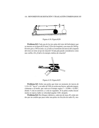 4.6. MOVIMIENTO DE ROTACI ´ON Y TRASLACI ´ON COMBINADOS:105
Figura 4.18: Figura K30
Problema K2: Cada una de las tres palas del rotor del helic´optero que
se muestra en la ﬁgura K35 tiene 5.20 m de longitud y una masa de 240 kg.
El rotor gira a 350 rev/min. (a) ¿Cu´al es el momento de inercia del conjunto
del rotor en torno al eje de rotaci´on? (Cada pala puede considerarse como
una varilla.) (b) ¿Cu´al es la energ´ıa cin´etica de rotaci´on?
Figura 4.19: Figura K35
Problema K3: Sobre una polea que tiene un momento de inercia de
1,14⇥10 3
kg·m2
y un radio de 9.88 cm act´ua una fuerza, aplicada tangen-
cialmente a su borde, que var´ıa en el tiempo seg´un F = 0,496t + 0,305t2
,
donde F est´a en newtons y t est´a en segundos. Si la polea estaba inicial-
mente en reposo, halle su velocidad angular 3.60 s despu´es.
Problema K4: Dos bloques id´enticos, cada uno de masa M, est´an uni-
dos por un cord´on que pasa sobre una polea sin fricci´on de radio R y mo-
 