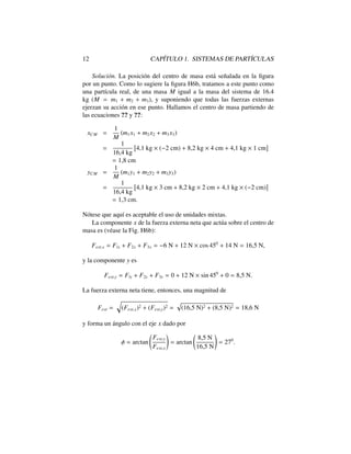 12 CAP´ITULO 1. SISTEMAS DE PART´ICULAS
Soluci´on. La posici´on del centro de masa est´a se˜nalada en la ﬁgura
por un punto. Como lo sugiere la ﬁgura H6b, tratamos a este punto como
una part´ıcula real, de una masa M igual a la masa del sistema de 16.4
kg (M = m1 + m2 + m3), y suponiendo que todas las fuerzas externas
ejerzan su acci´on en ese punto. Hallamos el centro de masa partiendo de
las ecuaciones ?? y ??:
xCM =
1
M
(m1x1 + m2x2 + m3x3)
=
1
16,4 kg
⇥
4,1 kg ⇥ ( 2 cm) + 8,2 kg ⇥ 4 cm + 4,1 kg ⇥ 1 cm
⇤
= 1,8 cm
yCM =
1
M
(m1y1 + m2y2 + m3y3)
=
1
16,4 kg
⇥
4,1 kg ⇥ 3 cm + 8,2 kg ⇥ 2 cm + 4,1 kg ⇥ ( 2 cm)
⇤
= 1,3 cm.
N´otese que aqu´ı es aceptable el uso de unidades mixtas.
La componente x de la fuerza externa neta que act´ua sobre el centro de
masa es (v´ease la Fig. H6b):
Fext,x = Flx + F2x + F3x = 6 N + 12 N ⇥ cos 450
+ 14 N = 16,5 N,
y la componente y es
Fext,y = Fly + F2y + F3y = 0 + 12 N ⇥ sin 450
+ 0 = 8,5 N.
La fuerza externa neta tiene, entonces, una magnitud de
Fext =
q
(Fext,x)2 + (Fext,y)2 =
p
(16,5 N)2 + (8,5 N)2 = 18,6 N
y forma un ´angulo con el eje x dado por
= arctan
Fext,y
Fext,x
!
= arctan
8,5 N
16,5 N
!
= 270
.
 