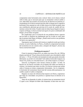 24 CAP´ITULO 1. SISTEMAS DE PART´ICULAS
componentes tanto horizontal como vertical. Junto con la fuerza vertical
sobre la bala, que es necesaria para que su momentum vertical cambie a
cero, debe haber (de acuerdo con la tercera ley de Newton) un aumento co-
rrespondiente de la fuerza normal ejercida sobre el bloque por la superﬁcie
horizontal. Este aumento no s´olo se debe al peso de la bala encajada; tiene
una contribuci´on adicional que proviene de la raz´on de cambio del mo-
mentum vertical de la bala. Cuando todas las balas hayan llegado al reposo
respecto al bloque, la fuerza normal ser´a igual a los pesos combinados del
bloque y de las balas encajadas.
Por simplicidad, para la resoluci´on de este problema hemos supuesto
que las balas se disparan tan r´apidamente que las 8 est´an en vuelo antes
que la primera bala llegue al bloque. ¿Puede usted resolver este problema
sin hacer esta suposici´on?
Supongamos que la frontera del sistema se ampl´ıa de modo que incluya
al arma, la cual se halla ﬁja a la Tierra. ¿Cambia la componente horizontal
del momentum de este sistema antes y despu´es del disparo? ¿Existe una
fuerza externa horizontal?
Problema de muestra 7
Como lo muestra la ﬁgura H14, un ca˜n´on cuya masa M es de 1300 kg
dispara una bala de 72 kg en direcci´on horizontal a una velocidad de salida
del arma v = 55 m/s. El ca˜n´on est´a montado de modo que pueda retroceder
libremente. (a) ¿Cu´al es la velocidad V del ca˜n´on al retroceder respecto a la
Tierra? (b) ¿Cu´al es la velocidad inicial vT de la bala respecto a la Tierra?
Soluci´on. (a) Elegimos como nuestro sistema al ca˜n´on + la bala. Al
hacerlo as´ı, las fuerzas asociadas con el disparo del ca˜n´on son internas al
sistema, y no tenemos que tratar con ellas. Las fuerzas externas que act´uan
sobre el sistema no tienen componentes horizontales. As´ı, la componen-
te horizontal del momentum lineal total del sistema debe permanecer sin
cambio cuando el ca˜n´on es disparado.
Elegimos un marco de referencia ﬁjo respecto a la Tierra y suponemos
que todas las velocidades son positivas si apuntan hacia la derecha en la
ﬁgura H14.
Antes de ser disparado el ca˜n´on, el sistema tiene un momentum inicial
Pi igual a cero. Despu´es de haber sido disparada, la bala tiene una velo-
 