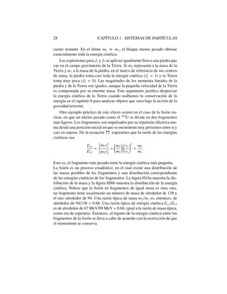 28 CAP´ITULO 1. SISTEMAS DE PART´ICULAS
ciento restante. En el l´ımite m2 m1, el bloque menos pesado obtiene
esencialmente toda la energ´ıa cin´etica.
Las expresiones para f1 y f2 se aplican igualmente bien a una piedra que
cae en el campo gravitatorio de la Tierra. Si m2 representa a la masa de la
Tierra y m1 a la masa de la piedra, en el marco de referencia de sus centros
de masa, la piedra toma casi toda la energ´ıa cin´etica ( f1 ' 1) y la Tierra
toma muy poca ( f2 ' 0). Las magnitudes de los momenta lineales de la
piedra y de la Tierra son iguales, aunque la peque˜na velocidad de la Tierra
es compensada por su enorme masa. Este argumento justiﬁca despreciar
la energ´ıa cin´etica de la Tierra cuando us´abamos la conservaci´on de la
energ´ıa en el cap´ıtulo 8 para analizar objetos que caen bajo la acci´on de la
gravedad terrestre.
Otro ejemplo pr´actico de este efecto ocurre en el caso de la ﬁsi´on nu-
clear, en que un n´ucleo pesado como el 235
U se divide en dos fragmentos
m´as ligeros. Los fragmentos son impulsados por su repulsi´on el´ectrica mu-
tua desde una posici´on inicial en que se encuentran muy pr´oximos entre s´ı y
casi en reposo. De la ecuaci´on ??, esperamos que la raz´on de las energ´ıas
cin´eticas sea
Ec1
Ec2
=
1
2
m1v2
1
1
2
m2v2
2
=
m1
m2
!
v1
v2
!2
=
m2
m1
.
Esto es, el fragmento m´as pesado tiene la energ´ıa cin´etica m´as peque˜na.
La ﬁsi´on es un proceso estad´ıstico, en el cual existe una distribuci´on de
las masas posibles de los fragmentos y una distribuci´on correspondiente
de las energ´ıas cin´eticas de los fragmentos. La ﬁgura H16a muestra la dis-
tribuci´on de la masa y la ﬁgura Hl6b muestra la distribuci´on de la energ´ıa
cin´etica. N´otese que la ﬁsi´on en fragmentos de igual masa es muy rara;
un fragmento tiene usualmente un n´umero de masa de alrededor de 138 y
el otro alrededor de 94. Una raz´on t´ıpica de masa m2/m1 es, entonces, de
alrededor de 94/138 = 0.68. Una raz´on t´ıpica de energ´ıa cin´etica Ec1/Ec2
es de alrededor de 67 MeV/99 MeV = 0.68, igual a la raz´on de masa t´ıpica,
como era de esperarse. Entonces, el reparto de la energ´ıa cin´etica entre los
fragmentos de la ﬁsi´on se lleva a cabo de acuerdo con la restricci´on de que
el momentum se conserva.
 