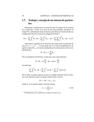 30 CAP´ITULO 1. SISTEMAS DE PART´ICULAS
1.7. Trabajo y energ´ıa de un sistema de part´ıcu-
las:
Finalmente, consideremos la ecuaci´on para la energ´ıa de un sistema
de N part´ıculas.1
Como en el caso de una sola part´ıcula, calculemos el
trabajo W12 realizado por todas las fuerzas para llevar al sistema desde una
conﬁguraci´on inicial 1 hasta una conﬁguraci´on ﬁnal 2:
W12 =
X
i
Z 2
1
Fi · dri =
X
i
Z 2
1
Fext,i · dri +
X
i
X
j,i
Z 2
1
Fi,j · dri. (1.27)
Aqu´ı hemos separado de la fuerza Fi que act´ua sobre la part´ıcula de
masa mi (i = 1, 2, · · ·, N) una parte que es la fuerza producida por un
agente externo Fext,i y la fuerza producida por la interacci´on con las otras
part´ıculas Fi,j:
Fi = Fext,i +
X
j,i
Fi,j.
Por la segunda ley de Newton, se tiene que, para cada part´ıcula i
Fi · dri = mi
dvi
dt
· dri = midvi ·
dri
dt
,
de modo que
X
i
Z 2
1
Fi · dri =
X
i
Z 2
1
miv·dvi =
X
i
Z 2
1
d
⇣
1
2
miv2
i
⌘
.
Por lo tanto, se puede expresar de nuevo el trabajo realizado sobre el siste-
ma como diferencia entre la energ´ıa cin´etica ﬁnal e inicial:
W12 = Ec = Ec,2 Ec,1,
donde Ec es la energ´ıa cin´etica total del sistema
Ec = 1
2
X
i
miv2
i . (1.28)
1
Probablemente, este es cap´ıtulo m´as complejo de todo el curso.
 