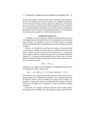1.7. TRABAJO Y ENERG´IA DE UN SISTEMA DE PART´ICULAS: 35
As´ı pues, para lograr su energ´ıa cin´etica ﬁnal, el patinador debe proporcio-
nar 14.3 J de energ´ıa de sus recursos internos. Su compa˜nera proporciona
17.6 J al efectuar el trabajo sobre el patinador, trabajo que, por supuesto,
proviene de la reserva interna de ella. Si la compa˜nera no estuviera presen-
te y el patinador hubiera alcanzado la misma energ´ıa cin´etica empuj´andose
directamente contra la pared, necesitar´ıa proporcionar los 31.9 J completos
de energ´ıa cin´etica a partir de su fuente de energ´ıa interna.
Problema de muestra 11
Un bloque de 5.2 kg se proyecta sobre una superﬁcie horizontal a una
velocidad horizontal inicial de 0.65 m/s. El coeﬁciente de fricci´on cin´etica
entre el bloque y la superﬁcie es de 0.12. (a) ¿Qu´e le pasa a la energ´ıa
cin´etica inicial del bloque? (b) ¿Qu´e distancia recorre el bloque hasta llegar
al reposo?
Soluci´on. (a) Al aplicar la conservaci´on de energ´ıa, el sistema m´as ´util
a considerar es el bloque m´as la porci´on de la superﬁcie horizontal sobre
la que se desliza. Al usar la ecuaci´on ??, tenemos que U = 0, porque no
ocurre ning´un cambio de energ´ıa potencial sobre la superﬁcie horizontal.
Adem´as W = 0, porque no act´ua ninguna fuerza externa sobre el sistema.
(Hemos deﬁnido al sistema de modo que la fricci´on sea una fuerza interna.)
As´ı, la ecuaci´on 30 resulta
Eint = Ec,CM,
donde Ec,CM, es negativa, correspondiendo a una p´erdida de energ´ıa cin´eti-
ca. Sustituyendo valores, tenemos que
Eint = (0 1
2
Mv2
CM) = +1
2
⇥ 5,2 kg ⇥ (0,65 m/s)2
= +1,1 J.
Este aumento en la energ´ıa interna del sistema se revela como un incre-
mento peque˜no de la temperatura del bloque y de la superﬁcie horizontal.
Es dif´ıcil de calcular c´omo se distribuye esta energ´ıa entre el bloque y la
superﬁcie; en gran parte evitamos esta diﬁcultad al considerar al sistema
formado por el bloque m´as la superﬁcie, en lugar de analizar el bloque
solamente.
(b) En este caso, elegimos al bloque solamente como nuestro sistema.
No podemos tratar al bloque como una part´ıcula, porque aqu´ı intervienen
 