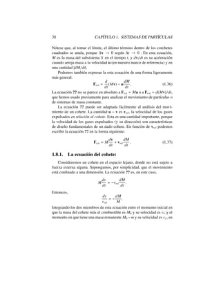 38 CAP´ITULO 1. SISTEMAS DE PART´ICULAS
N´otese que, al tomar el l´ımite, el ´ultimo t´ermino dentro de los corchetes
cuadrados se anula, porque v ! 0 seg´un t ! 0 . En esta ecuaci´on,
M es la masa del subsistema S en el tiempo t, y dv/dt es su aceleraci´on
cuando arroja masa a la velocidad u (en nuestro marco de referencia) y en
una cantidad |dM/dt|.
Podemos tambi´en expresar la esta ecuaci´on de una forma ligeramente
m´as general:
Fext =
d
dt
(Mv) u
dM
dt
. (1.36)
La ecuaci´on ?? no se parece en absoluto a Fext = Ma o a Fext = d(Mv)/dt,
que hemos usado previamente para analizar el movimiento de part´ıculas o
de sistemas de masa constante.
La ecuaci´on ?? puede ser adaptada f´acilmente al an´alisis del movi-
miento de un cohete. La cantidad u v es vrel, la velocidad de los gases
expulsados en relaci´on al cohete. Esta es una cantidad importante, porque
la velocidad de los gases expulsados (y su direcci´on) son caracter´ısticas
de dise˜no fundamentales de un dado cohete. En funci´on de vrel podemos
escribir la ecuaci´on ?? en la forma siguiente:
Fext = M
dv
dt
+ vrel
dM
dt
. (1.37)
1.8.1. La ecuaci´on del cohete:
Consideremos un cohete en el espacio lejano, donde no est´a sujeto a
fuerza externa alguna. Supongamos, por simplicidad, que el movimiento
est´a conﬁnado a una dimensi´on. La ecuaci´on ?? es, en este caso,
M
dv
dt
= vrel
dM
dt
.
Entonces,
dv
vrel
=
dM
M
.
Integrando los dos miembros de esta ecuaci´on entre el momento inicial en
que la masa del cohete m´as el combustible es M0 y su velocidad es vi; y el
momento en que tiene una masa remanente M0 m y su velocidad es vf , en
 