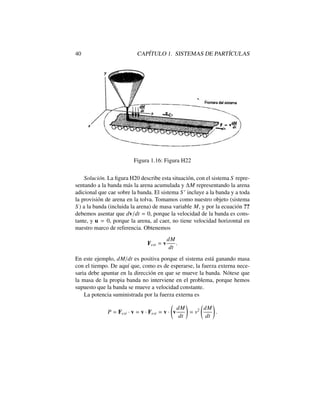 40 CAP´ITULO 1. SISTEMAS DE PART´ICULAS
Figura 1.16: Figura H22
Soluci´on. La ﬁgura H20 describe esta situaci´on, con el sistema S repre-
sentando a la banda m´as la arena acumulada y M representando la arena
adicional que cae sobre la banda. El sistema S 0
incluye a la banda y a toda
la provisi´on de arena en la tolva. Tomamos como nuestro objeto (sistema
S ) a la banda (incluida la arena) de masa variable M, y por la ecuaci´on ??
debemos asentar que dv/dt = 0, porque la velocidad de la banda es cons-
tante, y u = 0, porque la arena, al caer, no tiene velocidad horizontal en
nuestro marco de referencia. Obtenemos
Fext = v
dM
dt
.
En este ejemplo, dM/dt es positiva porque el sistema est´a ganando masa
con el tiempo. De aqu´ı que, como es de esperarse, la fuerza externa nece-
saria debe apuntar en la direcci´on en que se mueve la banda. N´otese que
la masa de la propia banda no interviene en el problema, porque hemos
supuesto que la banda se mueve a velocidad constante.
La potencia suministrada por la fuerza externa es
P = Fext · v = v · Fext = v · v
dM
dt
!
= v2 dM
dt
!
.
 