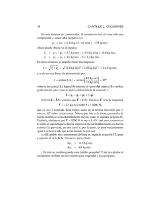 48 CAP´ITULO 2. COLISIONES
En este sistema de coordenadas, el momentum inicial tiene s´olo una
componente x, cuyo valor (negativo) es
pix = mvi = 0,14 kg ⇥ ( 42 m/s) = 5,9 kg·m/s.
Ahora puede obtenerse el impulso:
Ix = pf x pix = 5,7 kg·m/s ( 5,9 kg·m/s) = 11,6 kg·m/s,
Iy = pfy piy = 4,0 kg·m/s 0 = 4,0 kg·m/s.
En otros t´erminos, el impulso tiene una magnitud
I =
q
I2
x + I2
y =
p
(11,6 kg·m/s)2 + (4,0 kg·m/s)2 = 12,3 kg·m/s.
y act´ua en una direcci´on determinada por
✓ = arctan(Iy/Ix) = arctan
4,0 kg·m/s
1,6 kg·m/s
!
= 190
sobre la horizontal. La ﬁgura I9b muestra el vector del impulso I y veriﬁca
gr´aﬁcamente que, como lo pide la deﬁnici´on de la ecuaci´on 3,
I = pf pi = pf + ( pi)
(b) Con I = ¯F t, tenemos que ¯F = I/ t. Entonces ¯F tiene la magnitud
¯F = 12,3 kg·m/s/0,0015 s = 8200 N,
que es casi 1 tonelada. Esta fuerza act´ua en la misma direcci´on que I,
esto es, 190
sobre la horizontal. N´otese que ´esta es la fuerza promedio; la
fuerza m´axima es considerablemente mayor, como lo muestra la ﬁgura I6.
Tambi´en, obs´ervese que ¯F = 8200 N mg = 1,4 N. As´ı pues, estamos en
lo cierto al suponer que la fuerza impulsiva excede notablemente a la fuerza
externa (la gravedad, en este caso) y, por lo tanto, es muy cercanamente
igual a la fuerza neta que act´ua durante la colisi´on.
(c) El cambio en el momentum del bate es, seg´un la ecuaci´on ??, igual
y opuesto al de la bola. Entonces, para el bate,
px = 11,6 kg·m/s,
py = 4,0 kg·m/s.
¿ Es ´este un cambio grande o un cambio peque˜no? Trate de calcular el
momentum del bate en movimiento para responder a esta pregunta.
 