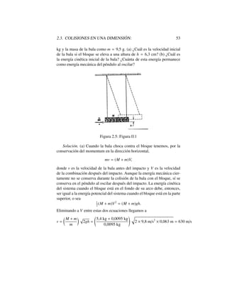 2.3. COLISIONES EN UNA DIMENSI ´ON: 53
kg y la masa de la bala como m = 9,5 g. (a) ¿Cu´al es la velocidad inicial
de la bala si el bloque se eleva a una altura de h = 6,3 cm? (b) ¿Cu´al es
la energ´ıa cin´etica inicial de la bala? ¿Cu´anta de esta energ´ıa permanece
como energ´ıa mec´anica del p´endulo al oscilar?
Figura 2.5: Figura I11
Soluci´on. (a) Cuando la bala choca contra el bloque tenemos, por la
conservaci´on del momentum en la direcci´on horizontal,
mv = (M + m)V,
donde v es la velocidad de la bala antes del impacto y V es la velocidad
de la combinaci´on despu´es del impacto. Aunque la energ´ıa mec´anica cier-
tamente no se conserva durante la colisi´on de la bala con el bloque, s´ı se
conserva en el p´endulo al oscilar despu´es del impacto. La energ´ıa cin´etica
del sistema cuando el bloque est´a en el fondo de su arco debe, entonces,
ser igual a la energ´ıa potencial del sistema cuando el bloque est´a en la parte
superior, o sea
1
2
(M + m)V2
= (M + m)gh.
Eliminando a V entre estas dos ecuaciones llegamos a
v =
✓ M + m
m
◆ p
2gh =
5,4 kg + 0,0095 kg
0,0095 kg
! q
2 ⇥ 9,8 m/s2
⇥ 0,063 m = 630 m/s
 