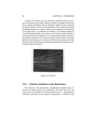 58 CAP´ITULO 2. COLISIONES
La ﬁgura I13 muestra una serie de cuatro colisiones el´asticas sucesi-
vas entre protones provocadas cuando un prot´on de energ´ıa elevada entra
en una c´amara de burbujas llena de hidr´ogeno l´ıquido, el cual suministra
los protones blanco. El rastro de las part´ıculas se hace visible por a huella
de burbujas dejada en su camino. Puesto que las part´ıculas en interacci´on
son de igual masa y las colisiones son el´asticas, las part´ıculas despu´es de
la colisi´on forman ´angulos rectos entre s´ı; esto se hace evidente cuando el
rastro representado en la ﬁgura I13 se ve estereosc´opicamente. Otro ejem-
plo aparece claramente en el centro de la ﬁgura I2; que muestra c´omo una
part´ıcula alfa colisiona con un n´ucleo de helio en una c´amara de niebla.
(La mayora de las part´ıculas que inciden, procedentes de la izquierda, atra-
viesan el campo sin chocar.)
Figura 2.8: Figura I2
2.4.1. Colisiones inel´asticas en dos dimensiones:
Una colisi´on en dos dimensiones completamente inel´astica debe co-
menzar con ambos cuerpos en movimiento. (¿Por qu´e?) De nuevo, ha-
cemos que el movimiento de un cuerpo deﬁna al eje x, y disponemos la
colisi´on de modo que los dos cuerpos se encuentren y se adhieran entre
 