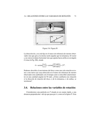 3.4. RELACIONES ENTRE LAS VARIABLES DE ROTACI ´ON: 71
Figura 3.6: Figura J8
La direcci´on de ! no est´a ﬁja en el marco de referencia de nuestro obser-
vador sino que gira a la misma raz´on angular que la tornamesa. El vector
! no est´a en el plano horizontal sino que apunta hacia arriba en un ´angulo
✓ (v´ease la Fig. J8b), donde
✓ = arctan
!2
!1
!
= arctan
43 rad/s
84 rad/s
!
= 270
.
Podemos describir el movimiento del disco como una sola rotaci´on en to-
mo a este nuevo eje (cuya direcci´on en el marco de referencia de nuestro
observador est´a cambiando con el tiempo como se describi´o anteriormen-
te) en una cantidad angular de 94 rad/s. ¿C´omo cambiar´ıa esta situaci´on
si la direcci´on de rotaci´on del disco, o de la tornamesa, o de ambas, se
invirtieran?
3.4. Relaciones entre las variables de rotaci´on:
Consideremos una part´ıcula en P situada en un cuerpo r´ıgido, a una
distancia perpendicular r del eje que pasa por A, como en la ﬁgura J7. Esta
 