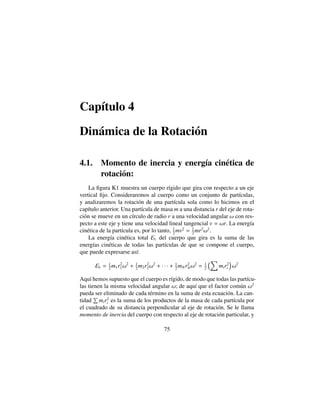 Cap´ıtulo 4
Din´amica de la Rotaci´on
4.1. Momento de inercia y energ´ıa cin´etica de
rotaci´on:
La ﬁgura K1 muestra un cuerpo r´ıgido que gira con respecto a un eje
vertical ﬁjo. Consideraremos al cuerpo como un conjunto de part´ıculas,
y analizaremos la rotaci´on de una part´ıcula sola como lo hicimos en el
cap´ıtulo anterior. Una part´ıcula de masa m a una distancia r del eje de rota-
ci´on se mueve en un c´ırculo de radio r a una velocidad angular ! con res-
pecto a este eje y tiene una velocidad lineal tangencial v = !r. La energ´ıa
cin´etica de la part´ıcula es, por lo tanto, 1
2
mv2
= 1
2
mr2
!2
.
La energ´ıa cin´etica total Ec del cuerpo que gira es la suma de las
energ´ıas cin´eticas de todas las part´ıculas de que se compone el cuerpo,
que puede expresarse as´ı:
Ec = 1
2
m1r2
1!2
+ 1
2
m2r2
2!2
+ · · · + 1
2
mNr2
N!2
= 1
2
⇣X
mir2
i
⌘
!2
Aqu´ı hemos supuesto que el cuerpo es r´ıgido, de modo que todas las part´ıcu-
las tienen la misma velocidad angular !; de aqu´ı que el factor com´un !2
pueda ser eliminado de cada t´ermino en la suma de esta ecuaci´on. La can-
tidad
P
mir2
i es la suma de los productos de la masa de cada part´ıcula por
el cuadrado de su distancia perpendicular al eje de rotaci´on. Se le llama
momento de inercia del cuerpo con respecto al eje de rotaci´on particular, y
75
 