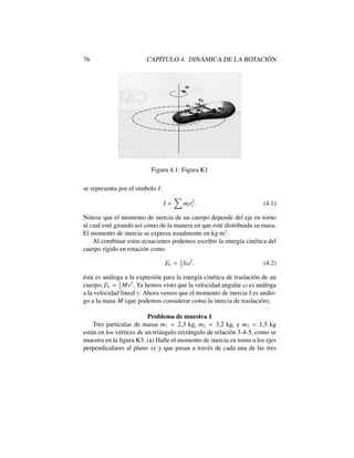 76 CAP´ITULO 4. DIN ´AMICA DE LA ROTACI ´ON
Figura 4.1: Figura K1
se representa por el s´ımbolo I.
I =
X
mir2
i . (4.1)
N´otese que el momento de inercia de un cuerpo depende del eje en torno
al cual est´e girando as´ı como de la manera en que est´e distribuida su masa.
El momento de inercia se expresa usualmente en kg·m2
.
Al combinar estas ecuaciones podemos escribir la energ´ıa cin´etica del
cuerpo r´ıgido en rotaci´on como
Ec = 1
2
I!2
. (4.2)
´esta es an´aloga a la expresi´on para la energ´ıa cin´etica de traslaci´on de un
cuerpo, Ec = 1
2
Mv2
. Ya hemos visto que la velocidad angular ! es an´aloga
a la velocidad lineal v. Ahora vemos que el momento de inercia I es an´alo-
go a la masa M (que podemos considerar como la inercia de traslaci´on).
Problema de muestra 1
Tres part´ıculas de masas m1 = 2,3 kg, m2 = 3,2 kg, y m3 = 1,5 kg
est´an en los v´ertices de un tri´angulo rect´angulo de relaci´on 3-4-5, como se
muestra en la ﬁgura K3. (a) Halle el momento de inercia en tomo a los ejes
perpendiculares al plano xy y que pasan a trav´es de cada una de las tres
 