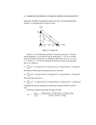 4.1. MOMENTO DE INERCIA Y ENERG´IA CIN ´ETICA DE ROTACI ´ON:77
part´ıculas, (b) Halle el momento de inercia en tomo a un eje perpendicular
al plano xy y que pasa por el centro de masa.
Figura 4.2: Figura K3
Soluci´on. (a) Consideremos primero el eje que pasa por m1. Para las
masas puntuales, m1 est´a sobre el eje, de modo que r1 = 0 y m1 no contri-
buye al momento de inercia. Las distancias desde este eje a m2 y m3 son
r2 = 3,0 m y r3 = 4,0 m. El momento de inercia en torno al eje que pasa
por m1 es, entonces,
I1 =
X
mir2
i = 2,3 kg⇥(0 m)2
+3,2 kg⇥(3,0 m)2
+1,5 kg⇥(4,0 m)2
= 52,8 kg·m2
.
De manera similar, para el eje que pasa por m2 tenemos
I2 =
X
mir2
i = 2,3 kg⇥(3,0 m)2
+3,2 kg⇥(0 m)2
+1,5 kg⇥(5,0 m)2
= 58,2 kg·m2
.
Para el eje que pasa por m3,
I3 =
X
mir2
i = 2,3 kg⇥(4,0 m)2
+3,2 kg⇥(5,0 m)2
+1,5 kg⇥(0 m)2
= 116,8 kg·m2
.
¿Alrededor de qu´e eje requieren las rotaciones el mayor esfuerzo? ¿El me-
nor?
(b) Primero, debemos localizar el centro de masa:
xCM =
P
mixi
P
mi
=
2,3 kg ⇥ 0 m + 3,2 kg ⇥ 0 m + 1,5 kg ⇥ 4,0 m
2,3 kg + 3,2 kg + 1,5 kg
 