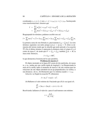 80 CAP´ITULO 4. DIN ´AMICA DE LA ROTACI ´ON
coordenadas xi, yi y x0
i, y0
i son xi = x0
i + xCM y yi = y0
i + yCM. Sustituyendo
estas transformaciones, tenemos que
I =
X
mi
h
(x0
i + xCM)2
+ (y0
i + yCM)2
i
=
X
mi(x02
i + 2x0
i xCM + x2
CM + y02
i + 2y0
iyCM + y2
CM).
Reagrupando los t´erminos, podemos escribir esto as´ı:
I =
X
mi(x02
i + y02
i ) + 2xCM
X
mix0
i + 2yCM
X
miy0
i + (x2
CM + y2
CM)
X
mi.
La primera suma de esta f´ormula es, precisamente ICM =
P
mir2
i . Los dos
t´erminos siguientes son nulos porque
P
mix0
i =
P
miy0
i = 0. (Esto se de-
muestra del mismo modo que la relaci´on que justo precede a la ecuaci´on
??.) En el ´ultimo t´ermino h representa la distancia entre el origen O y el
centro de masa C, de modo que h2
= x2
CM + y2
CM; tambi´en
P
mi = M, la
masa total. Entonces,
I = ICM + Mh2
,
lo que demuestra el teorema de los ejes paralelos.
Problema de muestra 2
El objeto mostrado en la ﬁgura K5 consta de dos part´ıculas, de masas
m1 y m2, unidas por una varilla r´ıgida de longitud L. (a) Despreciando la
masa de la varilla, halle el momento de inercia I de este sistema para las
rotaciones de este objeto alrededor de un eje perpendicular a la varilla y a
una distancia x de m1. (b) Demuestre que I es m´ınima cuando x = xCM.
Soluci´on. (a) Seg´un la ecuaci´on ??, obtenemos
I = m1x2
+ m2(L x)2
.
(b) Hallamos el valor m´ınimo de I haciendo que dI/dx sea igual a 0;
dI
dx
= 2m1x + 2m2(L x) ⇥ ( 1) = 0.
Resolviendo, hallamos el valor de x para el cual tenemos este m´ınimo:
x =
m2L
m1 + m2
.
 