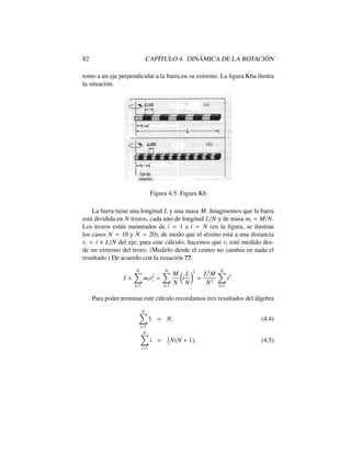 82 CAP´ITULO 4. DIN ´AMICA DE LA ROTACI ´ON
tomo a un eje perpendicular a la barra en su extremo. La ﬁgura K6a ilustra
la situaci´on.
Figura 4.5: Figura K6
La barra tiene una longitud L y una masa M. Imaginemos que la barra
est´a dividida en N trozos, cada uno de longitud L/N y de masa mi = M/N.
Los trozos est´an numerados de i = 1 a i = N (en la ﬁgura, se ilustran
los casos N = 10 y N = 20), de modo que el i´esimo est´a a una distancia
ri = i ⇥ L/N del eje; para este c´alculo, hacemos que ri est´e medido des-
de un extremo del trozo. (Medirlo desde el centro no cambia en nada el
resultado.) De acuerdo con la ecuaci´on ??,
I '
NX
i=1
mir2
i =
NX
i=1
M
N
✓
i
L
N
◆2
=
L2
M
N3
NX
i=1
i2
.
Para poder terminar este c´alculo recordamos tres resultados del ´algebra
NX
i=1
1 = N, (4.4)
NX
i=1
i = 1
2
N(N + 1), (4.5)
 