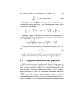 4.3. TORQUE QUE ACT ´UA SOBRE UNA PART´ICULA: 83
NX
i=1
i2
= 1
6
N(N + 1)(2N + 1). (4.6)
Utilizando la ecuaci´on ?? (las otras relaciones son necesarias si cal-
culamos las distancias entre el eje y cada trozo en puntos distintos que el
extremo ﬁnal), tenemos que
I '
NX
i=1
mir2
i =
L2
M
6N3
N(N + 1)(2N + 1) =
L2
M
6
1 +
1
N
!
2 +
1
N
!
.
Para poder calcular el momento de inercia de la barra lineal de largo L
y masa M alrededor de un eje que pasa por uno de sus extremos debemos
tomar el l´ımite N ! 1. Este es
I = l´ım
N!1
L2
M
6
1 +
1
N
!
2 +
1
N
!
=
L2
M
6
1 ⇥ 2 =
L2
M
3
.
La expresi´on matem´atica para este procedimiento en general es la inte-
gral
I =
Z
r2
dm, (4.7)
en donde r es la distancia entre el elemento de masa dm y el eje de giro.
La ﬁgura K9 muestra el momento de inercia de algunos objetos.
4.3. Torque que act´ua sobre una part´ıcula:
En la din´amica rotacional el an´alogo de la fuerza se llama torque. Lo
deﬁniremos ahora para el caso especial de una part´ıcula aislada observada
desde un marco de referencia inercial. M´as adelante extenderemos el con-
cepto de torque a sistemas de part´ıculas (incluyendo a cuerpos r´ıgidos) y
demostraremos que el torque est´a ´ıntimamente asociada a la aceleraci´on
angular.
Sea F una fuerza que act´ua sobre una part´ıcula aislada en un punto P
cuya posici´on en torno al origen O del marco de referencia inercial est´a da-
do por el vector r (Fig. K11). Puesto que dos vectores determinan un plano,
 