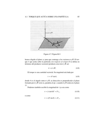 4.3. TORQUE QUE ACT ´UA SOBRE UNA PART´ICULA: 85
Figura 4.7: Figura K11
hemos elegido el plano xy para que contenga a los vectores r y F. El tor-
que ⌧ que act´ua sobre la part´ıcula con respecto al origen O se deﬁne en
t´erminos del producto vectorial (producto cruz) de r y F as´ı:
⌧ = r ⇥ F. (4.8)
El torque es una cantidad vectorial. Su magnitud est´a dada por
⌧ = rF sin ✓, (4.9)
donde ✓ es el ´angulo entre r y F; su direcci´on es perpendicular al plano
formado por r y F (esto es, paralela al eje z cuando r y F est´an en el plano
xy.
Podemos tambi´en escribir la magnitud de ⌧ ya sea como
⌧ = (r sin ✓)F = Fr?, (4.10)
o como
⌧ = r(F sin ✓) = rF?, (4.11)
 