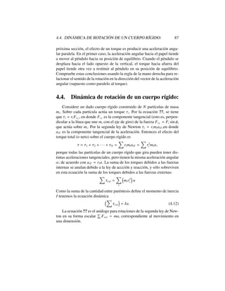 4.4. DIN ´AMICA DE ROTACI ´ON DE UN CUERPO R´IGIDO: 87
pr´oxima secci´on, el efecto de un torque es producir una aceleraci´on angu-
lar paralela. En el primer caso, la aceleraci´on angular hacia el papel tiende
a mover al p´endulo hacia su posici´on de equilibrio. Cuando el p´endulo se
desplaza hacia el lado opuesto de la vertical, el torque hacia afuera del
papel tiende otra vez a restituir al p´endulo en su posici´on de equilibrio.
Compruebe estas conclusiones usando la regla de la mano derecha para re-
lacionar el sentido de la rotaci´on en la direcci´on del vector de la aceleraci´on
angular (supuesto como paralelo al torque).
4.4. Din´amica de rotaci´on de un cuerpo r´ıgido:
Considere un dado cuerpo r´ıgido construido de N part´ıculas de masa
mi. Sobre cada part´ıcula act´ua un torque ⌧i. Por la ecuaci´on ??, se tiene
que ⌧i = riFi?, en donde Fi? es la componente tangencial (esto es, perpen-
dicular a la l´ınea que une mi con el eje de giro) de la fuerza Fi? = Fi sin i
que act´ua sobre mi. Por la segunda ley de Newton ⌧i = rimiaiT ,en donde
aiT es la componente tangencial de la aceleraci´on. Entonces el efecto del
torque total (o neto) sobre el cuerpo r´ıgido es
⌧ = ⌧1 + ⌧2 + · · · + ⌧N =
X
rimiaiT =
X
r2
i mi↵,
porque todas las part´ıculas de un cuerpo r´ıgido que gira pueden tener dis-
tintas aceleraciones tangenciales, pero tienen la misma aceleraci´on angular
↵; de acuerdo con aiT = ri↵. La suma de los torques debidos a las fuerzas
internas se anulan debido a la ley de accci´on y reacci´on, y s´olo sobreviven
en esta ecuaci´on la suma de los torques debidos a las fuerzas externas:
X
⌧ext =
X
i
⇣
mir2
i
⌘
↵
Como la suma de la cantidad entre par´entesis deﬁne el momento de inercia
I tenemos la ecuaci´on din´amica
⇣X
⌧ext
⌘
= I↵. (4.12)
La ecuaci´on ?? es el an´alogo para rotaciones de la segunda ley de New-
ton en su forma escalar
P
Fext = ma, correspondiente al movimiento en
una dimensi´on.
 