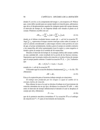 90 CAP´ITULO 4. DIN ´AMICA DE LA ROTACI ´ON
donde (Fi cos ✓i)ri es la componente del torque ⌧i con respecto a O. N´otese
que, como debe suceder para un cuerpo r´ıgido en rotaci´on pura, adirmamos
que d es el desplazamiento angular de cualquier punto del cuerpo durante
el intervalo de tiempo dt, sin importar d´onde est´e situado el punto en el
cuerpo. Podemos escribir esto as´ı:
dWneto =
⇣X
⌧ext
⌘
d =
⇣X
⌧ext
⌘
!dt, (4.14)
donde en el ´ultimo resultado hemos usado d = !dt de la ecuaci´on ??.
Aqu´ı
P
⌧ext representa el torque externo total que act´ua sobre el cuerpo, el
cual se calcula considerando a cada torque externo como positiva en caso
de que, al actuar aisladamente, tienda a girar al cuerpo en sentido contrario
a las manecillas del reloj (aumentando por lo tanto) y como negativa si
tiende a girar al cuerpo en el sentido de las manecillas.
Durante el intervalo de tiempo dt, la energ´ıa cin´etica del cuerpo cambia
en una cantidad dEc como resultado de la acci´on de las fuerzas extemas.
Suponemos que la energ´ıa cin´etica de rotaci´on es la ´unica forma de energ´ıa
que el cuerpo puede contener. Usando la ecuaci´on ??, Ec = 1
2
I!2
, hallamos
que
dEc = d(1
2
I!2
) = I!d! = I!↵dt,
usando d! = ↵dt de la ecuaci´on ??.
Utilizando aqu´ı la ecuaci´on din´amica fundamental
P
⌧ext = I↵ (Ec. ??)
obtenemos
dW = dEc. (4.15)
Esta es la expresi´on para el teorema trabajo-energ´ıa en rotaciones:
El trabajo neto producido por los torques es igual al cambio de la
energ´ıa cin´etica de rotaci´on.
Para obtener la tasa a la cual se efect´ua el trabajo en el movimiento de
rotaci´on (alrededor de un eje ﬁjo), dividimos la ecuaci´on ?? (dW = ⌧d )
entre el intervalo de tiempo inﬁnitesimal dt durante el cual se desplaza el
cuerpo por d y obtenemos
P = ⌧!, (4.16)
que da la potencia mec´anica instant´anea P. La ecuaci´on ?? es el an´alogo
de rotaci´on de P = Fv para el movimiento de traslaci´on.
 