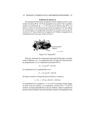 4.5. TRABAJO Y ENERG´IA EN EL MOVIMIENTO ROTATORIO: 91
Problema de muestra 4
En un parque de diversiones el pap´a de un ni˜no empuja un tiovivo, ejer-
ciendo una fuerza F de 115 N de magnitud en un punto P de la periferia
situado a una distancia de r = 1,75 m del eje de rotaci´on (Fig. K17). La
fuerza se ejerce en una direcci´on que forma un ´angulo de 320
por debajo
de la horizontal, y la componente horizontal de la fuerza est´a en una di-
recci´on de 150
hacia adentro de la tangente en P. Halle la magnitud de la
componente de la torca que acelera al tiovivo.
Figura 4.11: Figura K17
Soluci´on. Solamente la componente horizontal de F produce un torque
vertical. Hallemos a F?, la componente de F a lo largo de la l´ınea horizon-
tal, perpendicular a r. La componente horizontal de F es
Fh = F cos 320
= 97,5 N.
La componente de Fh perpendicular a r es
F? = Fh cos 150
= 94,2 N.
El torque (vertical) a lo largo del eje de rotaci´on es, entonces,
⌧ = rF? = 1,75 m ⇥ 94,2 N = 165 N·m.
La componente de Fh paralela a r (= Fh sin 150
) no produce torque alguno
en torno al eje de rotaci´on, y la componente vertical de F (= F sin 320
)
produce un torque perpendicular al eje que tender´ıa a ladear la plataforma
giratoria afuera del plano horizontal (porque el padre est´a empujando hacia
 