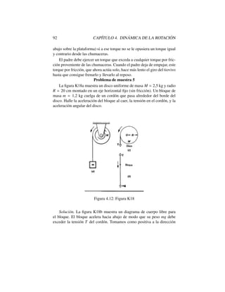 92 CAP´ITULO 4. DIN ´AMICA DE LA ROTACI ´ON
abajo sobre la plataforma) si a ese torque no se le opusiera un torque igual
y contrario desde las chumaceras.
El padre debe ejercer un torque que exceda a cualquier torque por fric-
ci´on proveniente de las chumaceras. Cuando el padre deja de empujar, este
torque por fricci´on, que ahora act´ua solo, hace m´as lento el giro del tiovivo
hasta que consigue frenarlo y llevarlo al reposo.
Problema de muestra 5
La ﬁgura K18a muestra un disco uniforme de masa M = 2,5 kg y radio
R = 20 cm montado en un eje horizontal ﬁjo (sin fricci´on). Un bloque de
masa m = 1,2 kg cuelga de un cord´on que pasa alrededor del borde del
disco. Halle la aceleraci´on del bloque al caer, la tensi´on en el cord´on, y la
aceleraci´on angular del disco.
Figura 4.12: Figura K18
Soluci´on. La ﬁgura K18b muestra un diagrama de cuerpo libre para
el bloque. El bloque acelera hacia abajo de modo que su peso mg debe
exceder la tensi´on T del cord´on. Tomamos como positiva a la direcci´on
 