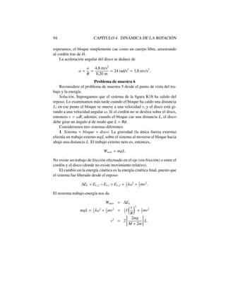 94 CAP´ITULO 4. DIN ´AMICA DE LA ROTACI ´ON
esperamos; el bloque simplemente cae como un cuerpo libre, arrastrando
al cord´on tras de ´el.
La aceleraci´on angular del disco se deduce de
↵ =
a
R
=
4,8 m/s2
0,20 m
= 24 rad/s2
= 3,8 rev/s2
.
Problema de muestra 6
Reconsidere el problema de muestra 5 desde el punto de vista del tra-
bajo y la energ´ıa.
Soluci´on. Supongamos que el sistema de la ﬁgura K18 ha salido del
reposo. Lo examinamos m´as tarde cuando el bloque ha ca´ıdo una distancia
L; en ese punto el bloque se mueve a una velocidad v, y el disco est´a gi-
rando a una velocidad angular !. Si el cord´on no se desliza sobre el disco,
entonces v = !R; adem´as, cuando el bloque cae una distancia L, el disco
debe girar un ´angulo de modo que L = R .
Consideramos tres sistemas diferentes:
1. Sistema = bloque + disco. La gravedad (la ´unica fuerza externa)
efect´ua un trabajo extemo mgL sobre el sistema al moverse el bloque hacia
abajo una distancia L. El trabajo extemo neto es, entonces,
Wneto = mgL.
No existe un trabajo de fricci´on efectuado en el eje (sin fricci´on) o entre el
cord´on y el disco (donde no existe movimiento relativo).
El cambio en la energ´ıa cin´etica es la energ´ıa cin´etica ﬁnal, puesto que
el sistema fue liberado desde el reposo:
Ec = Ec,f Ec,i = Ec,f = 1
2
I!2
+ 1
2
mv2
.
El teorema trabajo-energ´ıa nos da
Wneto = Ec
mgL = 1
2
I!2
+ 1
2
mv2
= 1
2
I
✓ v
R
◆2
+ 1
2
mv2
v2
= 2
"
2mg
M + 2m
#
L.
 