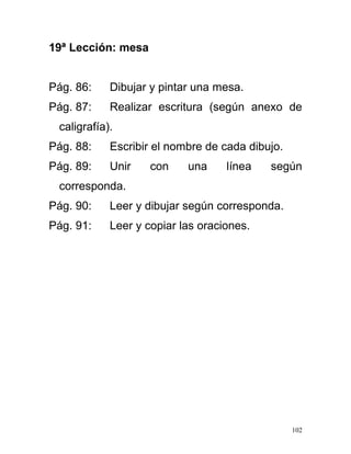19ª Lección: mesa
Pág. 86: Dibujar y pintar una mesa.
Pág. 87: Realizar escritura (según anexo de
caligrafía).
Pág. 88: Escribir el nombre de cada dibujo.
Pág. 89: Unir con una línea según
corresponda.
Pág. 90: Leer y dibujar según corresponda.
Pág. 91: Leer y copiar las oraciones.
102
 