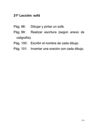 21ª Lección: sofá
Pág. 98: Dibujar y pintar un sofá.
Pág. 99: Realizar escritura (según anexo de
caligrafía).
Pág. 100: Escribir el nombre de cada dibujo.
Pág. 101: Inventar una oración con cada dibujo.
116
 
